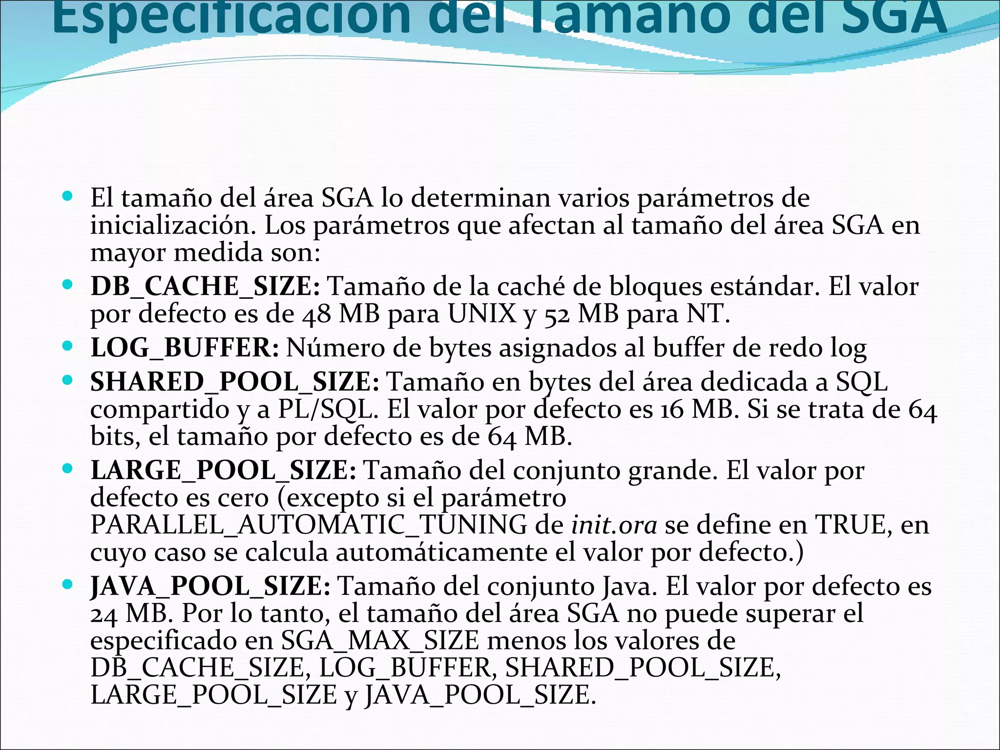 Especificación del Tamaño del SGA  El tamaño del área SGA lo determinan varios parámetros de inicialización. Los parámetros que afectan al tamaño del área SGA en mayor medida son:  DB_CACHE_SIZE:  Tamaño de la caché de bloques estándar. El valor por defecto es de 48 MB para UNIX y 52 MB para NT.  LOG_BUFFER:  Número de bytes asignados al buffer de redo log  SHARED_POOL_SIZE:  Tamaño en bytes del área dedicada a SQL compartido y a PL/SQL. El valor por defecto es 16 MB. Si se trata de 64 bits, el tamaño por defecto es de 64 MB.  LARGE_POOL_SIZE:  Tamaño del conjunto grande. El valor por defecto es cero (excepto si el parámetro PARALLEL_AUTOMATIC_TUNING de  init.ora  se define en TRUE, en cuyo caso se calcula automáticamente el valor por defecto.)  JAVA_POOL_SIZE:  Tamaño del conjunto Java. El valor por defecto es 24 MB. Por lo tanto, el tamaño del área SGA no puede superar el especificado en SGA_MAX_SIZE menos los valores de DB_CACHE_SIZE, LOG_BUFFER, SHARED_POOL_SIZE, LARGE_POOL_SIZE y JAVA_POOL_SIZE.  