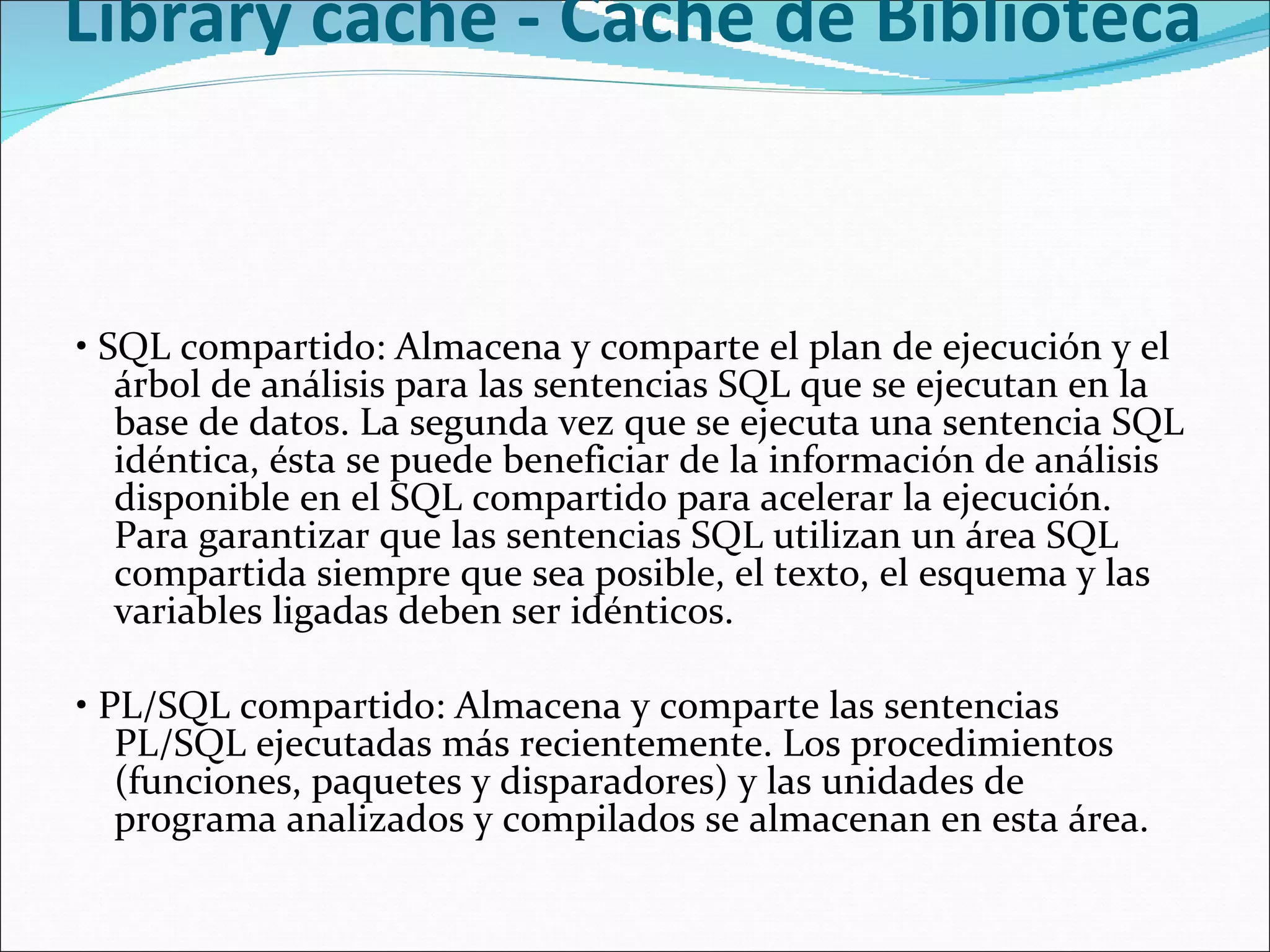 Library cache - Caché de Biblioteca  •  SQL compartido: Almacena y comparte el plan de ejecución y el árbol de análisis para las sentencias SQL que se ejecutan en la base de datos. La segunda vez que se ejecuta una sentencia SQL idéntica, ésta se puede beneficiar de la información de análisis disponible en el SQL compartido para acelerar la ejecución. Para garantizar que las sentencias SQL utilizan un área SQL compartida siempre que sea posible, el texto, el esquema y las variables ligadas deben ser idénticos.    •  PL/SQL compartido: Almacena y comparte las sentencias PL/SQL ejecutadas más recientemente. Los procedimientos (funciones, paquetes y disparadores) y las unidades de programa analizados y compilados se almacenan en esta área.    