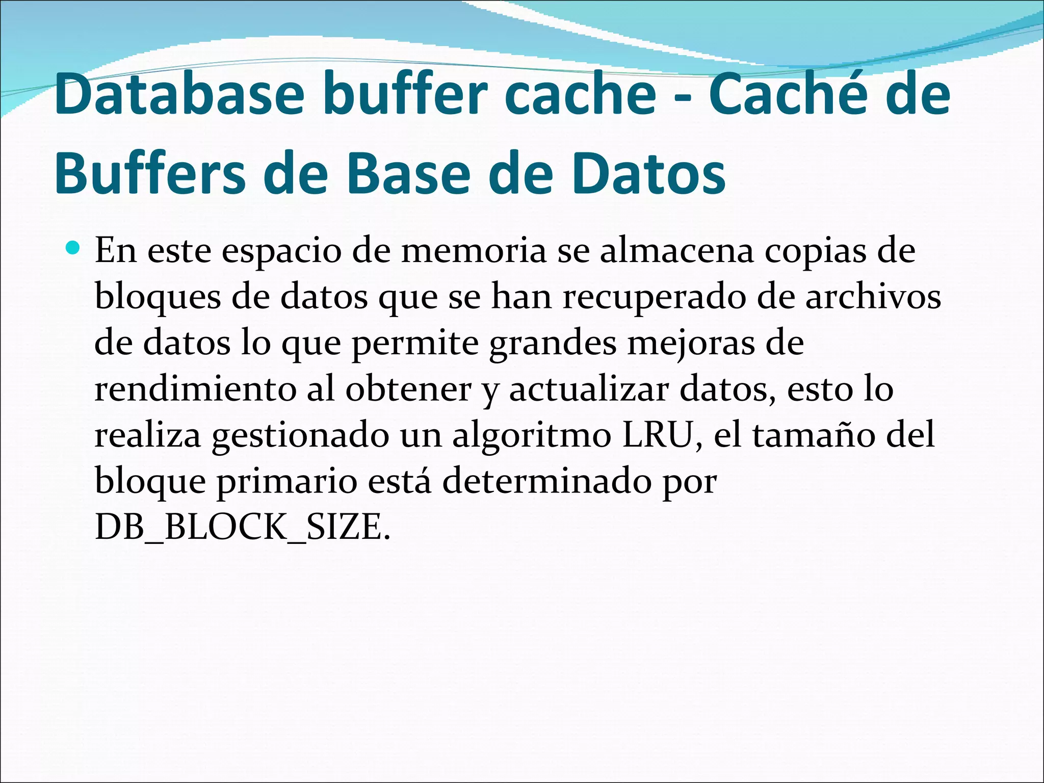  Database buffer cache - Caché de Buffers de Base de Datos En este espacio de memoria se almacena copias de bloques de datos que se han recuperado de archivos de datos lo que permite grandes mejoras de rendimiento al obtener y actualizar datos, esto lo realiza gestionado un algoritmo LRU, el tamaño del bloque primario está determinado por DB_BLOCK_SIZE.  