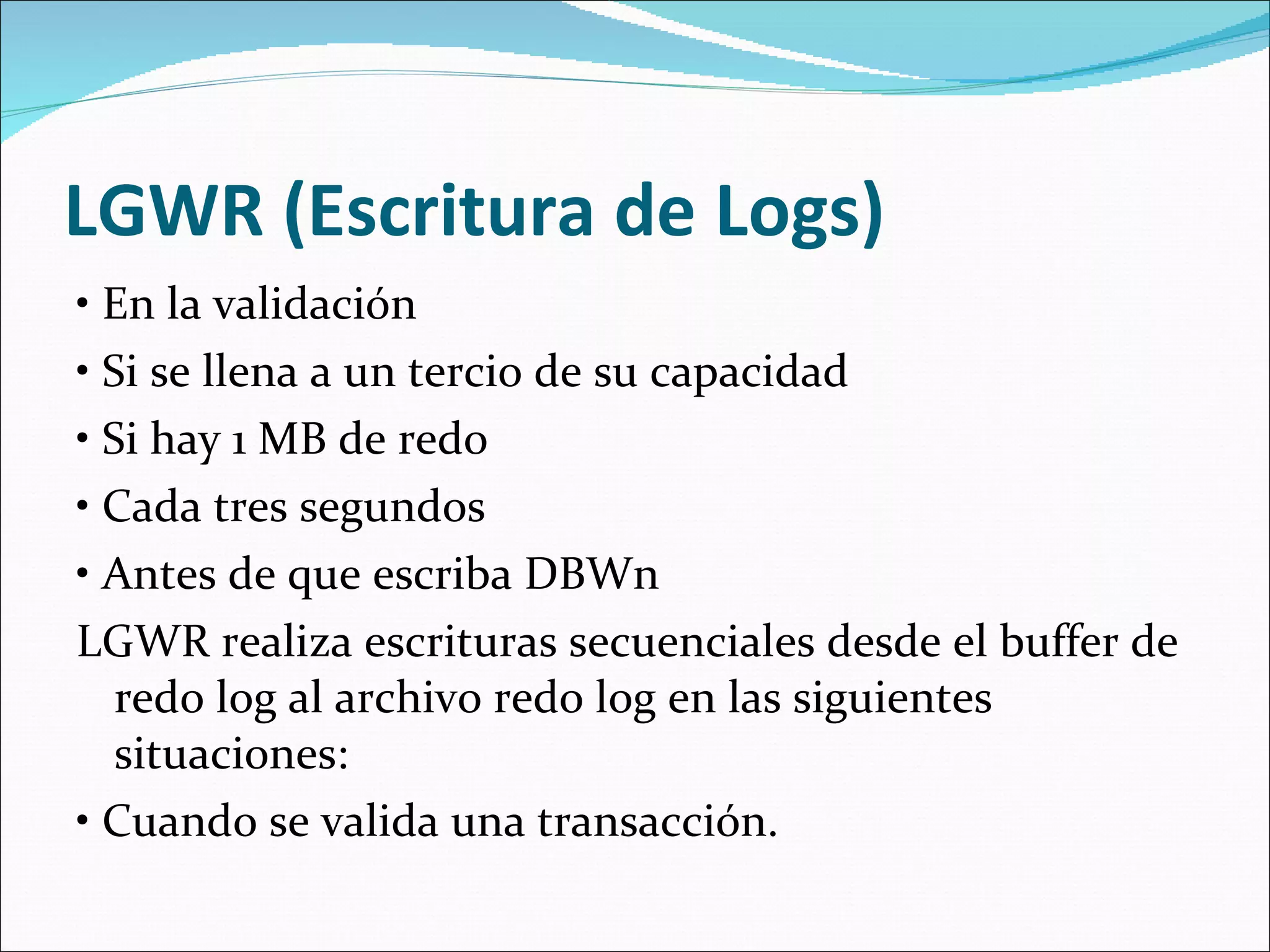  LGWR (Escritura de Logs)  •  En la validación  •  Si se llena a un tercio de su capacidad  •  Si hay 1 MB de redo  •  Cada tres segundos  •  Antes de que escriba DBWn  LGWR realiza escrituras secuenciales desde el buffer de redo log al archivo redo log en las siguientes situaciones:   •  Cuando se valida una transacción.  