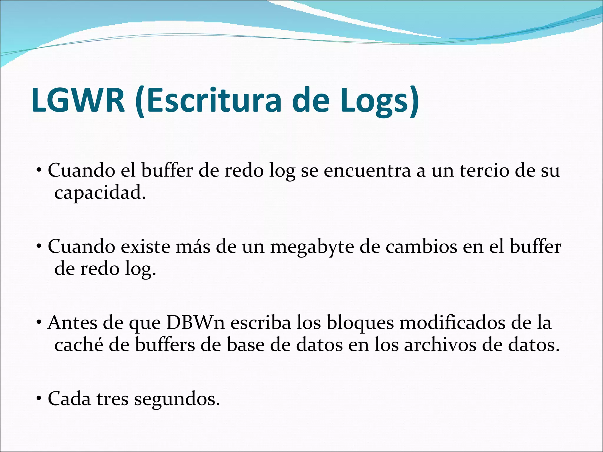   LGWR (Escritura de Logs)    •  Cuando el buffer de redo log se encuentra a un tercio de su capacidad.    •  Cuando existe más de un megabyte de cambios en el buffer de redo log.    •  Antes de que DBWn escriba los bloques modificados de la caché de buffers de base de datos en los archivos de datos.    •  Cada tres segundos.  