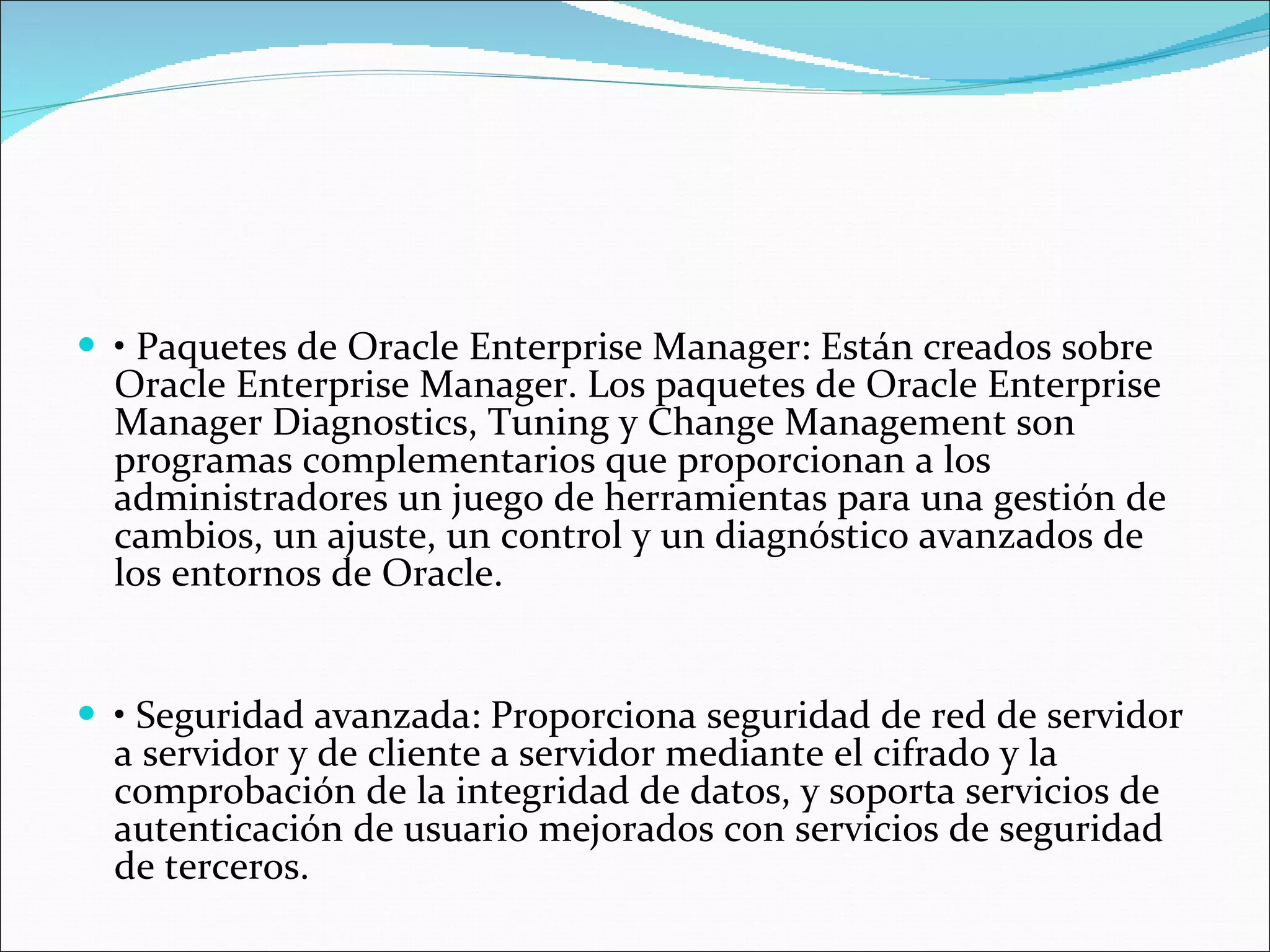 •  Paquetes de Oracle Enterprise Manager: Están creados sobre Oracle Enterprise Manager. Los paquetes de Oracle Enterprise Manager Diagnostics, Tuning y Change Management son programas complementarios que proporcionan a los administradores un juego de herramientas para una gestión de cambios, un ajuste, un control y un diagnóstico avanzados de los entornos de Oracle.    •  Seguridad avanzada: Proporciona seguridad de red de servidor a servidor y de cliente a servidor mediante el cifrado y la comprobación de la integridad de datos, y soporta servicios de autenticación de usuario mejorados con servicios de seguridad de terceros.  