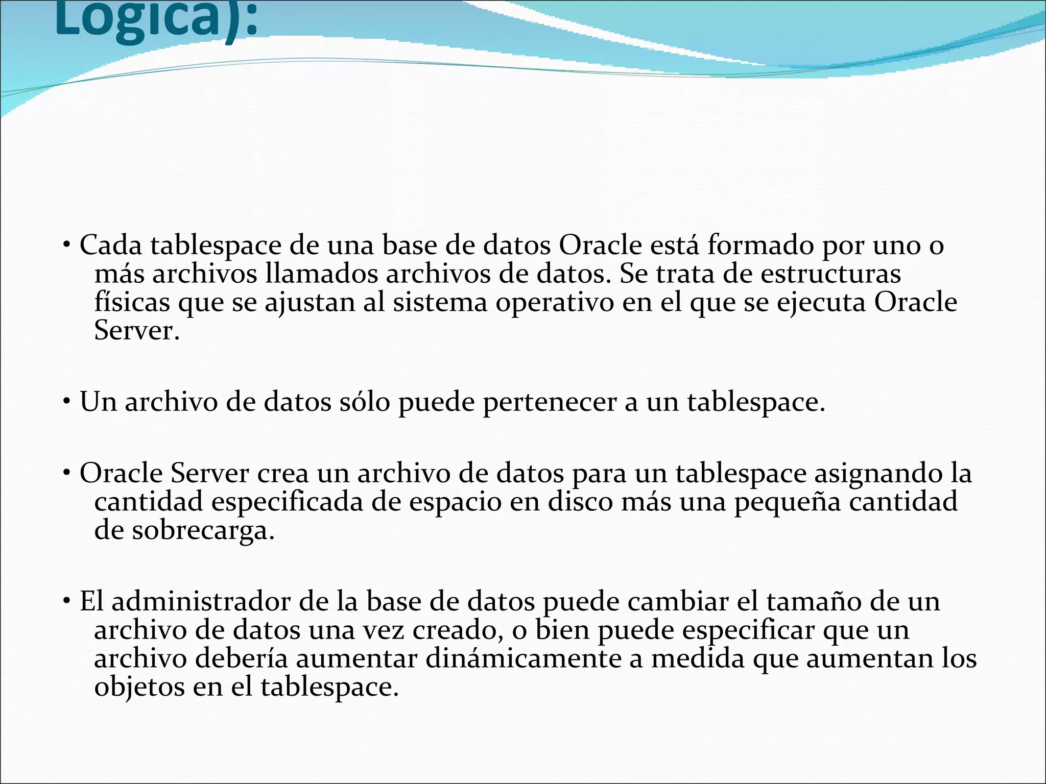   Archivos de Datos (Estructura No Lógica):    •  Cada tablespace de una base de datos Oracle está formado por uno o más archivos llamados archivos de datos. Se trata de estructuras físicas que se ajustan al sistema operativo en el que se ejecuta Oracle Server.    •  Un archivo de datos sólo puede pertenecer a un tablespace.    •  Oracle Server crea un archivo de datos para un tablespace asignando la cantidad especificada de espacio en disco más una pequeña cantidad de sobrecarga.    •  El administrador de la base de datos puede cambiar el tamaño de un archivo de datos una vez creado, o bien puede especificar que un archivo debería aumentar dinámicamente a medida que aumentan los objetos en el tablespace.  