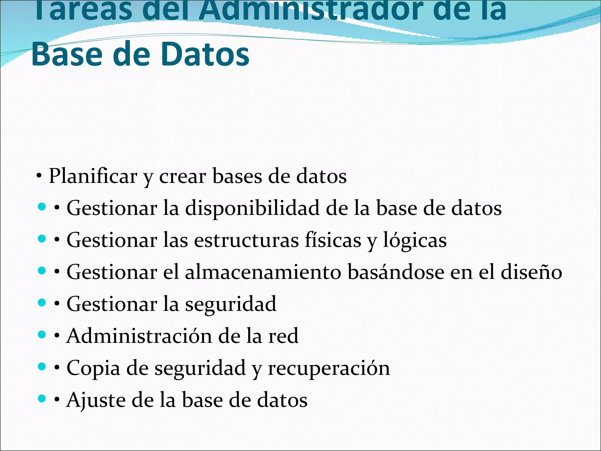 Tareas del Administrador de la Base de Datos    •  Planificar y crear bases de datos  •  Gestionar la disponibilidad de la base de datos  •  Gestionar las estructuras físicas y lógicas  •  Gestionar el almacenamiento basándose en el diseño  •  Gestionar la seguridad  •  Administración de la red  •  Copia de seguridad y recuperación   •  Ajuste de la base de datos  