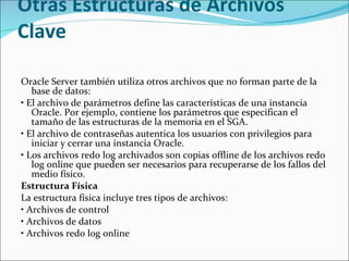 Otras Estructuras de Archivos Clave  Oracle Server también utiliza otros archivos que no forman parte de la base de datos:  •  El archivo de parámetros define las características de una instancia Oracle. Por ejemplo, contiene los parámetros que especifican el tamaño de las estructuras de la memoria en el SGA.  •  El archivo de contraseñas autentica los usuarios con privilegios para iniciar y cerrar una instancia Oracle.  •  Los archivos redo log archivados son copias offline de los archivos redo log online que pueden ser necesarios para recuperarse de los fallos del medio físico.  Estructura Física  La estructura física incluye tres tipos de archivos:   •  Archivos de control  •  Archivos de datos  •  Archivos redo log online  