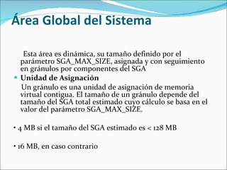 Área Global del Sistema  Esta área es dinámica, su tamaño definido por el parámetro SGA_MAX_SIZE, asignada y con seguimiento en gránulos por componentes del SGA  Unidad de Asignación  Un gránulo es una unidad de asignación de memoria virtual contigua. El tamaño de un gránulo depende del tamaño del SGA total estimado cuyo cálculo se basa en el valor del parámetro SGA_MAX_SIZE.    •  4 MB si el tamaño del SGA estimado es < 128 MB    •  16 MB, en caso contrario  