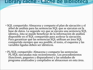 Library cache - Caché de Biblioteca  •  SQL compartido: Almacena y comparte el plan de ejecución y el árbol de análisis para las sentencias SQL que se ejecutan en la base de datos. La segunda vez que se ejecuta una sentencia SQL idéntica, ésta se puede beneficiar de la información de análisis disponible en el SQL compartido para acelerar la ejecución. Para garantizar que las sentencias SQL utilizan un área SQL compartida siempre que sea posible, el texto, el esquema y las variables ligadas deben ser idénticos.    •  PL/SQL compartido: Almacena y comparte las sentencias PL/SQL ejecutadas más recientemente. Los procedimientos (funciones, paquetes y disparadores) y las unidades de programa analizados y compilados se almacenan en esta área.    