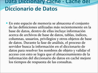Data Diccionary cache - Caché del Diccionario de Datos  En este espacio de memoria se almacena el conjunto de las definiciones utilizadas más recientemente en la base de datos, dentro de ellas incluye información acerca de archivos de base de datos, tablas, índices, columnas, usuarios, privilegios y otros objetos de base de datos. Durante la fase de análisis, el proceso de servidor busca la información en el diccionario de datos para resolver los nombres de objeto y validar el acceso con esto se logra que el almacenamiento de la información del diccionario de datos en caché mejore los tiempos de respuesta de las consultas.   