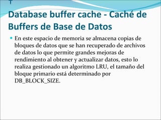   Database buffer cache - Caché de Buffers de Base de Datos En este espacio de memoria se almacena copias de bloques de datos que se han recuperado de archivos de datos lo que permite grandes mejoras de rendimiento al obtener y actualizar datos, esto lo realiza gestionado un algoritmo LRU, el tamaño del bloque primario está determinado por DB_BLOCK_SIZE.  