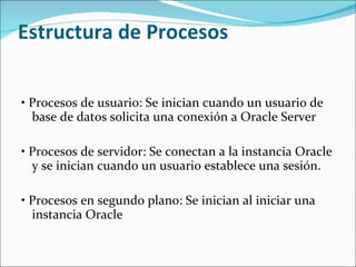 Estructura de Procesos  •  Procesos de usuario: Se inician cuando un usuario de base de datos solicita una conexión a Oracle Server    •  Procesos de servidor: Se conectan a la instancia Oracle y se inician cuando un usuario establece una sesión.    •  Procesos en segundo plano: Se inician al iniciar una instancia Oracle    