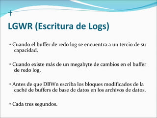   LGWR (Escritura de Logs)    •  Cuando el buffer de redo log se encuentra a un tercio de su capacidad.    •  Cuando existe más de un megabyte de cambios en el buffer de redo log.    •  Antes de que DBWn escriba los bloques modificados de la caché de buffers de base de datos en los archivos de datos.    •  Cada tres segundos.  