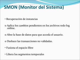 SMON (Monitor del Sistema)  •  Recuperación de instancias    o Aplica los cambios pendientes en los archivos redo log online.    o Abre la base de datos para que acceda el usuario.    o Deshace las transacciones no validadas.    •  Fusiona el espacio libre    •  Libera los segmentos temporales  