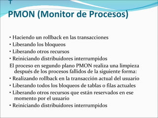   PMON (Monitor de Procesos)  •  Haciendo un rollback en las transacciones  •  Liberando los bloqueos  •  Liberando otros recursos   •  Reiniciando distribuidores interrumpidos  El proceso en segundo plano PMON realiza una limpieza después de los procesos fallidos de la siguiente forma:   •  Realizando rollback en la transacción actual del usuario  •  Liberando todos los bloqueos de tablas o filas actuales   •  Liberando otros recursos que están reservados en ese momento por el usuario  •  Reiniciando distribuidores interrumpidos  