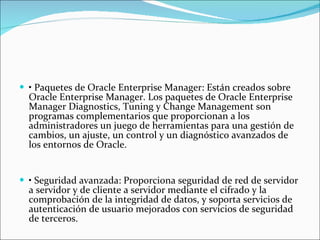 •  Paquetes de Oracle Enterprise Manager: Están creados sobre Oracle Enterprise Manager. Los paquetes de Oracle Enterprise Manager Diagnostics, Tuning y Change Management son programas complementarios que proporcionan a los administradores un juego de herramientas para una gestión de cambios, un ajuste, un control y un diagnóstico avanzados de los entornos de Oracle.    •  Seguridad avanzada: Proporciona seguridad de red de servidor a servidor y de cliente a servidor mediante el cifrado y la comprobación de la integridad de datos, y soporta servicios de autenticación de usuario mejorados con servicios de seguridad de terceros.  