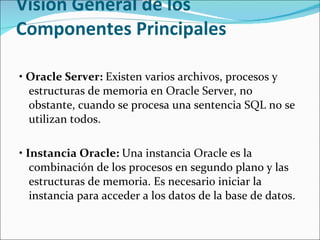 Visión General de los Componentes Principales  •  Oracle Server:  Existen varios archivos, procesos y estructuras de memoria en Oracle Server, no obstante, cuando se procesa una sentencia SQL no se utilizan todos. •  Instancia Oracle:  Una instancia Oracle es la combinación de los procesos en segundo plano y las estructuras de memoria. Es necesario iniciar la instancia para acceder a los datos de la base de datos.  