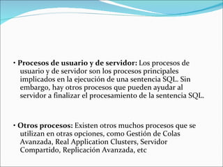   •  Procesos de usuario y de servidor:  Los procesos de usuario y de servidor son los procesos principales implicados en la ejecución de una sentencia SQL. Sin embargo, hay otros procesos que pueden ayudar al servidor a finalizar el procesamiento de la sentencia SQL.      •  Otros procesos:  Existen otros muchos procesos que se utilizan en otras opciones, como Gestión de Colas Avanzada, Real Application Clusters, Servidor Compartido, Replicación Avanzada, etc  