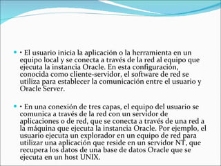 •  El usuario inicia la aplicación o la herramienta en un equipo local y se conecta a través de la red al equipo que ejecuta la instancia Oracle. En esta configuración, conocida como cliente-servidor, el software de red se utiliza para establecer la comunicación entre el usuario y Oracle Server.  •  En una conexión de tres capas, el equipo del usuario se comunica a través de la red con un servidor de aplicaciones o de red, que se conecta a través de una red a la máquina que ejecuta la instancia Oracle. Por ejemplo, el usuario ejecuta un explorador en un equipo de red para utilizar una aplicación que reside en un servidor NT, que recupera los datos de una base de datos Oracle que se ejecuta en un host UNIX.  
