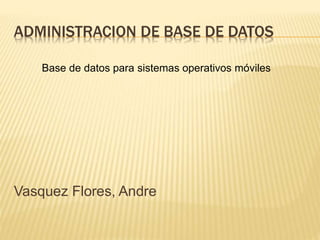 ADMINISTRACION DE BASE DE DATOS 
Base de datos para sistemas operativos móviles 
Vasquez Flores, Andre 
 