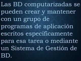 Las BD computarizadas se
pueden crear y mantener
con un grupo de
programas de aplicación
escritos específicamente
para esa tarea o mediante
un Sistema de Gestión de
BD.
 