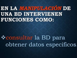 EN LA MANIPULACIÓN DE
UNA BD INTERVIENEN
FUNCIONES COMO:
consultar la BD para
obtener datos específicos.
 