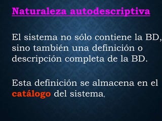 Naturaleza autodescriptiva
El sistema no sólo contiene la BD,
sino también una definición o
descripción completa de la BD.
Esta definición se almacena en el
catálogo del sistema,
 