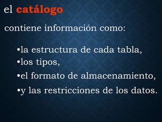 contiene información como:
el catálogo
•la estructura de cada tabla,
•los tipos,
•el formato de almacenamiento,
•y las restricciones de los datos.
 