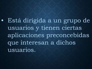 • Está dirigida a un grupo de
usuarios y tienen ciertas
aplicaciones preconcebidas
que interesan a dichos
usuarios.
 