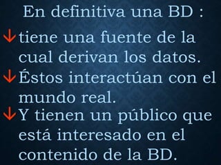 En definitiva una BD :
tiene una fuente de la
cual derivan los datos.
Éstos interactúan con el
mundo real.
Y tienen un público que
está interesado en el
contenido de la BD.
 