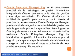 Oracle Enterprise Manager 11g es el componente principal de la estrategia de gestión informática integrada de Oracle, que ...