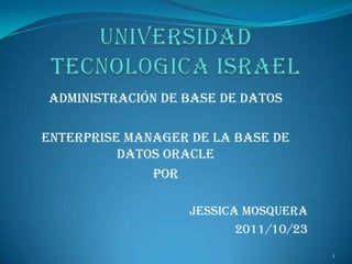 ADMINISTRACIÓN DE BASE DE DATOS

Enterprise Manager de la base de
          datos Oracle
              POR

                   JESSICA MOSQUERA
                          2011/10/23
                                       1
 