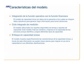 Características del modelo.
• Integración de la función operativa con la función financiera
El modelo de capacidad inicia con datos de la operación a los cuales se integran
datos operativos para generar mejor información para tomar decisiones.
• Ciclo integrado de medición
El modelo utiliza todos los reportes disponibles de tiempo y reportes de
capacidad. Este modelo mide los cambios y mejoras en la capacidad de los
procesos porque identifica y asigna diferentes tipos de capacidad.
procesos porque identifica y asigna diferentes tipos de capacidad.
• Enfoque en capacidad ociosa
El modelo muestra específicamente las características de la capacidad ociosa, a
través de esta información se pueden trazar planes para mejorar el uso de la
capacidad en sus diferentes clasificaciones.
 