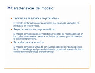 Características del modelo.
• Enfoque en actividades no productivas
El modelo captura de manera específica los usos de la capacidad no
productiva en los procesos.
• Reporta centros de responsabilidad
El modelo permite establecer reportes por centros de responsabilidad en
los cuales se establecen metas e iniciativas de mejora para incrementar
los cuales se establecen metas e iniciativas de mejora para incrementar
la capacidad productiva.
• Estándar para la industria
El modelo permite ser utilizado por diversos tipos de compañías porque
tiene un método general para administrar la capacidad, además facilita la
comparación de procesos (benckmarking).
 