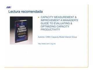 Lectura recomendada
• CAPACITY MEASUREMENT 
IMPROVEMENT A MANAGER'S
GUIDE TO EVALUATING 
OPTIMIZING CAPACITY
PRODUCTIVITY
Autores: CAM-I Capacity Model Interest Group
Autores: CAM-I Capacity Model Interest Group
http://www.cam-i.org.mx
 