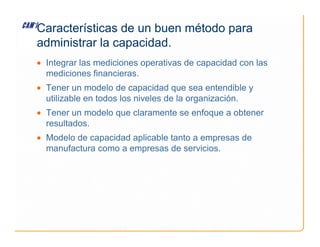 • Integrar las mediciones operativas de capacidad con las
mediciones financieras.
• Tener un modelo de capacidad que sea entendible y
utilizable en todos los niveles de la organización.
• Tener un modelo que claramente se enfoque a obtener
resultados.
Características de un buen método para
administrar la capacidad.
resultados.
• Modelo de capacidad aplicable tanto a empresas de
manufactura como a empresas de servicios.
 