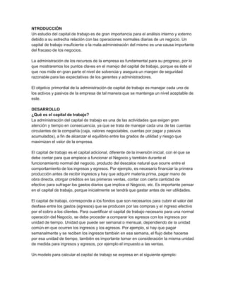 NTRODUCCIÓN
Un estudio del capital de trabajo es de gran importancia para el análisis interno y externo
debido a su estrecha relación con las operaciones normales diarias de un negocio. Un
capital de trabajo insuficiente o la mala administración del mismo es una causa importante
del fracaso de los negocios.
La administración de los recursos de la empresa es fundamental para su progreso, por lo
que mostraremos los puntos claves en el manejo del capital de trabajo, porque es éste el
que nos mide en gran parte el nivel de solvencia y asegura un margen de seguridad
razonable para las expectativas de los gerentes y administradores.
El objetivo primordial de la administración de capital de trabajo es manejar cada uno de
los activos y pasivos de la empresa de tal manera que se mantenga un nivel aceptable de
este.
DESARROLLO
¿Qué es el capital de trabajo?
La administración del capital de trabajo es una de las actividades que exigen gran
atención y tiempo en consecuencia, ya que se trata de manejar cada una de las cuentas
circulantes de la compañía (caja, valores negociables, cuentas por pagar y pasivos
acumulados), a fin de alcanzar el equilibrio entre los grados de utilidad y riesgo que
maximizan el valor de la empresa.
El capital de trabajo es el capital adicional, diferente de la inversión inicial, con él que se
debe contar para que empiece a funcionar el Negocio y también durante el
funcionamiento normal del negocio, producto del descalce natural que ocurre entre el
comportamiento de los ingresos y egresos. Por ejemplo, es necesario financiar la primera
producción antes de recibir ingresos y hay que adquirir materia prima, pagar mano de
obra directa, otorgar créditos en las primeras ventas, contar con cierta cantidad de
efectivo para sufragar los gastos diarios que implica el Negocio, etc. Es importante pensar
en el capital de trabajo, porque inicialmente se tendrá que gastar antes de ver utilidades.
El capital de trabajo, corresponde a los fondos que son necesarios para cubrir el valor del
desfase entre los gastos (egresos) que se producen por las compras y el ingreso efectivo
por el cobro a los clientes. Para cuantificar el capital de trabajo necesario para una normal
operación del Negocio, se debe proceder a comparar los egresos con los ingresos por
unidad de tiempo. Unidad que puede ser semanal o mensual, dependiendo de la unidad
común en que ocurren los ingresos y los egresos. Por ejemplo, si hay que pagar
semanalmente y se reciben los ingresos también en esa semana, el flujo debe hacerse
por esa unidad de tiempo, también es importante tomar en consideración la misma unidad
de medida para ingresos y egresos, por ejemplo el impuesto a las ventas.
Un modelo para calcular el capital de trabajo se expresa en el siguiente ejemplo:

 