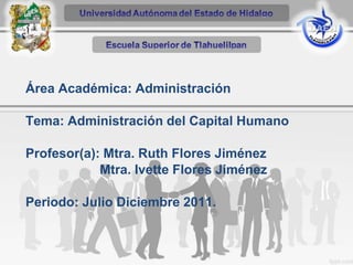 Área Académica: Administración
Tema: Administración del Capital Humano
Profesor(a): Mtra. Ruth Flores Jiménez
Mtra. Ivette Flores Jiménez
Periodo: Julio Diciembre 2011.
 