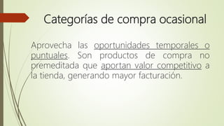 Categorías de compra ocasional
Aprovecha las oportunidades temporales o
puntuales. Son productos de compra no
premeditada que aportan valor competitivo a
la tienda, generando mayor facturación.
 