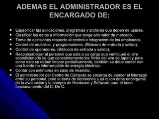 ADEMAS EL ADMINISTRADOR ES EL ENCARGADO DE: Especificar las aplicaciones, programas y archivos que deben de usarse. Clasificar los datos e información que tenga alto valor de mercado. Toma de decisiones respecto al control e integración de los empleados. Control de analistas, y programadores. (Bitácora de entrada y salida). Control de operadores. (Bitácora de entrada y salida). Responsabilizar al personal que esta a su cargo que verifiquen el aire acondicionado ya que constantemente los filtros del aire se tapan y para evitar esto se deben limpiar periódicamente, también se debe contar con una fuente no interrumpible de energía eléctrica. Contar con extintores en caso de incendio. El administrador del Centro de Cómputo se encarga de ejercer el liderazgo entre su personal, para la toma de decisiones y es quien debe encargarse de la evaluación y la compra de Hardware y Software para el buen funcionamiento del C. De C. 