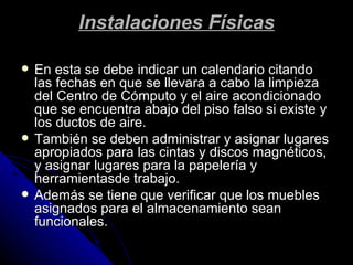Instalaciones Físicas En esta se debe indicar un calendario citando las fechas en que se llevara a cabo la limpieza del Centro de Cómputo y el aire acondicionado que se encuentra abajo del piso falso si existe y los ductos de aire. También se deben administrar y asignar lugares apropiados para las cintas y discos magnéticos, y asignar lugares para la papelería y herramientasde trabajo. Además se tiene que verificar que los muebles asignados para el almacenamiento sean funcionales. 