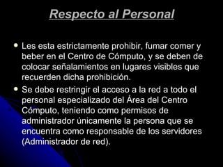 Respecto al Personal Les esta estrictamente prohibir, fumar comer y beber en el Centro de Cómputo, y se deben de colocar señalamientos en lugares visibles que recuerden dicha prohibición. Se debe restringir el acceso a la red a todo el personal especializado del Área del Centro Cómputo, teniendo como permisos de administrador únicamente la persona que se encuentra como responsable de los servidores (Administrador de red). 