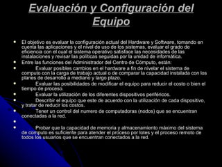 Evaluación y Configuración del Equipo El objetivo es evaluar la configuración actual del Hardware y Software, tomando en cuenta las aplicaciones y el nivel de uso de los sistemas, evaluar el grado de eficiencia con el cual el sistema operativo satisface las necesidades de las instalaciones y revisar las políticas seguidas por la unidad de informática. Entre las funciones del Administrador del Centro de Cómputo, están: Evaluar posibles cambios en el hardware a fin de nivelar el sistema de computo con la carga de trabajo actual o de comparar la capacidad instalada con los planes de desarrollo a mediano y largo plazo.  Evaluar las posibilidades de modificar el equipo para reducir el costo o bien el tiempo de proceso. Evaluar la utilización de los diferentes dispositivos periféricos.  Describir el equipo que este de acuerdo con la utilización de cada dispositivo, y tratar de reducir los costos.  Tener un control del numero de computadoras (nodos) que se encuentran conectadas a la red.    Probar que la capacidad de memoria y almacenamiento máximo del sistema de computo es suficiente para atender el proceso por lotes y el proceso remoto de todos los usuarios que se encuentran conectados a la red. 