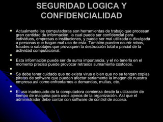 SEGURIDAD LOGICA Y CONFIDENCIALIDAD Actualmente las computadoras son herramientas de trabajo que procesan gran cantidad de información, la cual puede ser confidencial para individuos, empresas o instituciones, y puede ser mal utilizada o divulgada a personas que hagan mal uso de esta. También pueden ocurrir robos, fraudes o sabotajes que provoquen la destrucción total o parcial de la actividad computacional.   Esta información puede ser de suma importancia, y el no tenerla en el momento preciso puede provocar retrasos sumamente costosos.   Se debe tener cuidado que no exista virus o bien que no se tengan copias piratas de software que pueden afectar seriamente la imagen de nuestra empresa así como enfrentarnos a demandas, multas, etc.   El uso inadecuado de la computadora comienza desde la utilización de tiempo de maquina para usos ajenos de la organización. Así que el administrador debe contar con software de control de acceso. 
