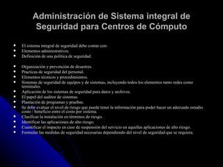 Administración de Sistema integral de Seguridad para Centros de Cómputo El sistema integral de seguridad debe contar con: Elementos administrativos. Definición de una política de seguridad. Organización y prevención de desastres. Practicas de seguridad del personal.  Elementos técnicos y procedimientos.  Sistemas de seguridad de equipos y de sistemas, incluyendo todos los elementos tanto redes como terminales. Aplicación de los sistemas de seguridad para datos y archivos. El papel del auditor de sistemas. Plantación de programas y pruebas. Se debe evaluar el nivel de riesgo que puede tener la información para poder hacer un adecuado estudio costo / beneficio entre el costo por sistema. Clasificar la instalación en términos de riesgo. Identificar las aplicaciones de alto riesgo. Cuantificar el impacto en caso de suspensión del servicio en aquellas aplicaciones de alto riesgo.  Formular las medidas de seguridad necesarias dependiendo del nivel de seguridad que se requiera. 