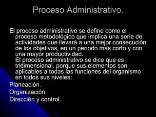 Proceso Administrativo. El proceso administrativo se define como el proceso metodológico que implica una serie de actividades que llevará a una mejor consecución de los objetivos, en un periodo más corto y con una mayor productividad.  El proceso administrativo se dice que es tridimensional, porque sus elementos son aplicables a todas las funciones del organismo en todos sus niveles: Planeación.  Organización.  Dirección y control. 