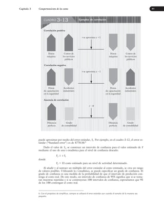 puede aproximar por medio del error estándar, Se. Por ejemplo, en el cuadro 3-12, el error es-
tándar (“Standard error”) es de $770.50.6
Dado el valor de Se, se construye un intervalo de confianza para el valor estimado de Y
mediante el uso de una t estadística para el nivel de confianza deseado:
Yf ⫾ t Se
donde
Yf ⫽ El costo estimado para un nivel de actividad determinado.
Al añadir y al sustraer un múltiplo del error estándar al costo estimado, se crea un rango
de valores posibles. Utilizando la t estadística, se puede especificar un grado de confianza. El
grado de confianza es una medida de la probabilidad de que el intervalo de predicción con-
tenga al costo real. De este modo, un intervalo de confianza de 95% significa que si se toma-
ran muestras repetidas y si se construyeran 100 intervalos de confianza, esperaríamos que 95
de los 100 contengan el costo real.
Capítulo 3 Comportamiento de los costos 91
Ejemplos de correlación
CUADRO 3-13
Horas
máquina
r 苲 0
Correlación positiva
Costos de
los servicios
públicos
Horas
de capacitación
en la seguridad
Accidentes
industriales
Correlación negativa
Horas
de capacitación
en la seguridad
Accidentes
industriales
Distancia
perfecta
Grado
de contabilidad
Ausencia de correlación
Distancia
perfecta
Grado
de contabilidad
Horas
máquina
Costos de
los servicios
públicos
r se aproxima a ⫺1
r se aproxima a ⫹1
6. Con el propósito de simplificar, siempre se utilizará el error estándar aun cuando el tamaño de la muestra sea
pequeño.
www.FreeLibros.org
 