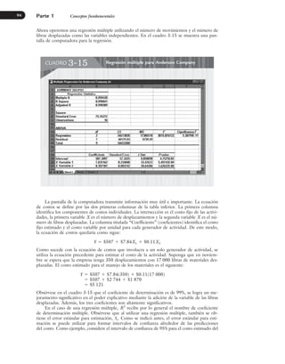Ahora operemos una regresión múltiple utilizando el número de movimientos y el número de
libras desplazadas como las variables independientes. En el cuadro 3-15 se muestra una pan-
talla de computadora para la regresión.
Parte 1 Conceptos fundamentales
94
Regresión múltiple para Anderson Company
CUADRO 3-15
La pantalla de la computadora transmite información muy útil e importante. La ecuación
de costos se define por las dos primeras columnas de la tabla inferior. La primera columna
identifica los componentes de costos individuales. La intersección es el costo fijo de las activi-
dades, la primera variable X es el número de desplazamientos y la segunda variable X es el nú-
mero de libras desplazadas. La columna titulada “Coefficients” (coeficientes) identifica el costo
fijo estimado y el costo variable por unidad para cada generador de actividad. De este modo,
la ecuación de costos quedaría como sigue:
Y ⫽ $507 ⫹ $7.84X1 ⫹ $0.11X2
Como sucede con la ecuación de costos que involucra a un solo generador de actividad, se
utiliza la ecuación precedente para estimar el costo de la actividad. Suponga que en noviem-
bre se espera que la empresa tenga 350 desplazamientos con 17 000 libras de materiales des-
plazadas. El costo estimado para el manejo de los materiales es el siguiente:
Y ⫽ $507 ⫹ $7.84(350) ⫹ $0.11(17 000)
⫽ $507 ⫹ $2 744 ⫹ $1 870
⫽ $5 121
Obsérvese en el cuadro 3-15 que el coeficiente de determinación es de 99%, se logra un me-
joramiento significativo en el poder explicativo mediante la adición de la variable de las libras
desplazadas. Además, los tres coeficientes son altamente significativos.
En el caso de una regresión múltiple, R2
recibe por lo general el nombre de coeficiente
de determinación múltiple. Obsérvese que al utilizar una regresión múltiple, también se ob-
tiene el error estándar para estimación, Se. Como se indicó antes, el error estándar para esti-
mación se puede utilizar para formar intervalos de confianza alrededor de las predicciones
del costo. Como ejemplo, considere el intervalo de confianza de 95% para el costo estimado del
www.FreeLibros.org
 