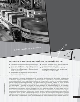 ©
2005
DKASOIEREIA
DISOAJD
121
• • • • • • • • • • • • • • • • • • • • • • • • • • • • • • • • • •
En el capítulo 2 se mencionó que los sistemas de información de administración de costos se pueden dividir
en dos tipos: sistemas basados en funciones y sistemas basados en actividades. Los primeros emplean defini-
ciones tradicionales de costos de productos y utilizan tan sólo generadores con base en las unidades para asig-
nar los costos indirectos a los productos. Este capítulo empieza describiendo la forma en la que el costeo
basado en las funciones se utiliza para el cálculo de los costos tradicionales de los productos. Esto nos capa-
cita para comparar y contrastar los enfoques de costeo basados en las funciones y basados en las actividades.
Un sistema de contabilidad de costos basado en actividades ofrece una mayor exactitud en el costeo de los
productos pero con un costo adicional. La justificación para adoptar un enfoque de costeo basado en activi-
dades debe fundamentarse en los beneficios del mejoramiento de las decisiones que resultan de costos de pro-
ductos materialmente distintos. Es importante entender que una condición necesaria para el mejoramiento de
las decisiones es que las cifras contables producidas por un sistema de costeo basado en actividades deben ser
significativamente distintas de las cifras producidas por un sistema de costeo basado en funciones ¿Cuándo
será este el caso? ¿Existen algunas señales que la administración podría recibir y las cuales indicaran que el cos-
AL CONCLUIR EL ESTUDIO DE ESTE CAPÍTULO, USTED SERÁ CAPAZ DE:
1. Describir las bases para asignar los costos indirec-
tos con una tasa general o tasas departamentales.
2. Explicar la razón por la cual el asignar los costos
indirectos con tasas generales o departamentales
puede no ser exacto.
3. Proporcionar una descripción detallada del cos-
teo basado en actividades.
4. Explicar la manera en la que se puede reducir el
número de tasas de actividad.
5. Describir los conceptos del sistema basado en
actividades incluyendo una base de datos rela-
cional ABC y un software ABC.
©
BLOOMBERG
NEWS/LANDOV
Costeo basado en actividades
4
C
A
P
Í
T
U
LO
www.FreeLibros.org
 
