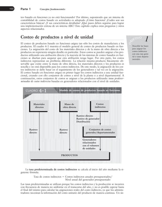 teo basado en funciones ya no está funcionando? Por último, suponiendo que un sistema de
contabilidad de costos basado en actividades es adoptado ¿Cómo funciona? ¿Cuáles son sus
características básicas? ¿Y sus características detalladas? ¿Qué pasos deben seguirse para lograr
una implementación exitosa de un sistema ABC? Este capítulo explica estas preguntas y otros
aspectos relacionados.
Costeo de productos a nivel de unidad
El costeo de productos basado en funciones asigna tan sólo los costos de manufactura a los
productos. El cuadro 4-1 muestra el modelo general de costeo de productos basado en fun-
ciones. La asignación del costo de los materiales directos y de la mano de obra directa a los
productos no representa ningún desafío en particular. Estos costos se pueden asignar a los pro-
ductos utilizando una atribución directa y la mayoría de los sistemas de costeo basados en fun-
ciones se diseñan para asegurar que esta atribución tenga lugar. Por otra parte, los costos
indirectos representan un problema diferente. La relación insumo-producto físicamente ob-
servable que existe entre la mano de obra directa, los materiales directos y los productos es
sencilla y no está disponible para los costos indirectos. De este modo, la asignación de los cos-
tos indirectos se debe basar en el seguimiento de los generadores y tal vez en la asignación.
El costeo basado en funciones asigna en primer lugar los costos indirectos a una unidad fun-
cional, creando con ello conjuntos de costos a nivel de la planta o a nivel departamental. A
continuación, estos conjuntos de costos se asignan a los productos utilizando tasas predeter-
minadas de costos indirectos basadas en generadores relacionados con el nivel de unidades.
Parte 1 Conceptos fundamentales
122
Describir las bases
para asignar los
costos indirectos
con una tasa gene-
ral o tasas departa-
mentales.
O
B
JETIVO 1
La tasa predeterminada de costos indirectos se calcula al inicio del año mediante la si-
guiente fórmula:
Tasa de costos indirectos ⫽ Costos indirectos anuales presupuestados/
Nivel anual del generador presupuestado
Las tasas predeterminadas se utilizan porque los costos indirectos y la producción se incurren
con frecuencia de manera no uniforme en el transcurso del año, y no es posible esperar hasta
el final del mismo para calcular las asignaciones reales del costo indirecto, ya que los adminis-
tradores necesitan la información del costo unitario del producto de manera continua. Un sis-
Modelo de costeo de productos basado en funciones
CUADRO 4-1
Rastreo
directo
Conjuntos de costos
generales/departamentales
Costos
indirectos
Materiales
directos
Mano de
obra directa
PRODUCTOS
Rastreo
directo
Rastreo directo
Rastreo de generador
Distribución
Generadores
relacionados
con el volumen
de unidades
www.FreeLibros.org
 