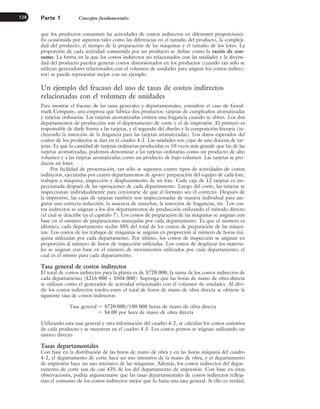 que los productos consumen las actividades de costos indirectos en diferentes proporciones.
Es ocasionada por aspectos tales como las diferencias en el tamaño del producto, la compleji-
dad del producto, el tiempo de la preparación de las máquinas y el tamaño de los lotes. La
proporción de cada actividad consumida por un producto se define como la razón de con-
sumo. La forma en la que los costos indirectos no relacionados con las unidades y la diversi-
dad del producto pueden generar costos distorsionados en los productos (cuando tan sólo se
utilizan generadores relacionados con el volumen de unidades para asignar los costos indirec-
tos) se puede representar mejor con un ejemplo.
Un ejemplo del fracaso del uso de tasas de costos indirectos
relacionadas con el volumen de unidades
Para mostrar el fracaso de las tasas generales y departamentales, considere el caso de Good-
mark Company, una empresa que fabrica dos productos: tarjetas de cumpleaños aromatizadas
y tarjetas ordinarias. Las tarjetas aromatizadas emiten una fragancia cuando se abren. Los dos
departamentos de producción son el departamento de corte y el de impresión. El primero es
responsable de darle forma a las tarjetas, y el segundo del diseño y la composición literaria (in-
cluyendo la inserción de la fragancia para las tarjetas aromatizadas). Los datos esperados del
costeo de los productos se dan en el cuadro 4-2. Las unidades son cajas de una docena de tar-
jetas. Ya que la cantidad de tarjetas ordinarias producidas es 10 veces más grande que las de las
tarjetas aromatizadas, podemos denominar a las tarjetas ordinarias como un producto de alto
volumen y a las tarjetas aromatizadas como un producto de bajo volumen. Las tarjetas se pro-
ducen en lotes.
Por facilidad de presentación, tan sólo se suponen cuatro tipos de actividades de costos
indirectos, ejecutadas por cuatro departamentos de apoyo: preparación del equipo de cada lote,
trabajos a máquina, inspección y desplazamiento de un lote. Cada caja de 12 tarjetas es ins-
peccionada después de las operaciones de cada departamento. Luego del corte, las tarjetas se
inspeccionan individualmente para cerciorarse de que el formato sea el correcto. Después de
la impresión, las cajas de tarjetas también son inspeccionadas de manera individual para ase-
gurar una correcta redacción, la ausencia de manchas, la inserción de fragancias, etc. Los cos-
tos indirectos se asignan a los dos departamentos de producción utilizando el método directo
(el cual se describe en el capítulo 7). Los costos de preparación de las máquinas se asignan con
base en el número de preparaciones manejadas por cada departamento. Ya que el número es
idéntico, cada departamento recibe 50% del total de los costos de preparación de las máqui-
nas. Los costos de los trabajos de máquinas se asignan en proporción al número de horas má-
quina utilizadas por cada departamento. Por último, los costos de inspección se asignan en
proporción al número de horas de inspección utilizadas. Los costos de desplazar los materia-
les se asignan con base en el número de movimientos utilizados por cada departamento, el
cual es el mismo para cada departamento.
Tasa general de costos indirectos
El total de costos indirectos para la planta es de $720 000, la suma de los costos indirectos de
cada departamento ($216 000 + $504 000). Suponga que las horas de mano de obra directa
se utilizan como el generador de actividad relacionado con el volumen de unidades. Al divi-
dir los costos indirectos totales entre el total de horas de mano de obra directa se obtiene la
siguiente tasa de costos indirectos:
Tasa general ⫽ $720 000/180 000 horas de mano de obra directa
⫽ $4.00 por hora de mano de obra directa
Utilizando esta tasa general y otra información del cuadro 4-2, se calculan los costos unitarios
de cada producto y se muestran en el cuadro 4-3. Los costos primos se asignan utilizando un
rastreo directo.
Tasas departamentales
Con base en la distribución de las horas de mano de obra y en las horas máquina del cuadro
4-2, el departamento de corte hace un uso intensivo de la mano de obra, y el departamento
de impresión hace un uso intensivo de las máquinas. Además, los costos indirectos del depar-
tamento de corte son de casi 43% de los del departamento de impresión. Con base en estas
observaciones, podría argumentarse que las tasas departamentales de costos indirectos refleja-
rían el consumo de los costos indirectos mejor que lo haría una tasa general. Si ello es verdad,
Parte 1 Conceptos fundamentales
128
www.FreeLibros.org
 