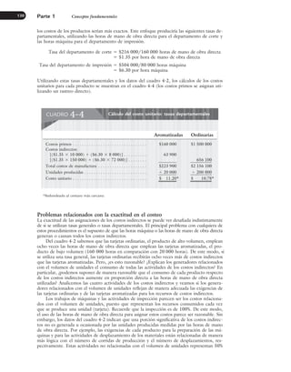 los costos de los productos serían más exactos. Este enfoque produciría las siguientes tasas de-
partamentales, utilizando las horas de mano de obra directa para el departamento de corte y
las horas máquina para el departamento de impresión.
Tasa del departamento de corte ⫽ $216 000/160 000 horas de mano de obra directa
⫽ $1.35 por hora de mano de obra directa
Tasa del departamento de impresión ⫽ $504 000/80 000 horas máquina
⫽ $6.30 por hora máquina
Utilizando estas tasas departamentales y los datos del cuadro 4-2, los cálculos de los costos
unitarios para cada producto se muestran en el cuadro 4-4 (los costos primos se asignan uti-
lizando un rastreo directo).
Parte 1 Conceptos fundamentales
130
Problemas relacionados con la exactitud en el costeo
La exactitud de las asignaciones de los costos indirectos se puede ver desafiada indistintamente
de si se utilizan tasas generales o tasas departamentales. El principal problema con cualquiera de
estos procedimientos es el supuesto de que las horas máquina o las horas de mano de obra directa
generan o causan todos los costos indirectos.
Del cuadro 4-2 sabemos que las tarjetas ordinarias, el producto de alto volumen, emplean
ocho veces las horas de mano de obra directa que emplean las tarjetas aromatizadas, el pro-
ducto de bajo volumen (160 000 horas en comparación con 20 000 horas). De este modo, si
se utiliza una tasa general, las tarjetas ordinarias recibirán ocho veces más de costos indirectos
que las tarjetas aromatizadas. Pero, ¿es esto razonable? ¿Explican los generadores relacionados
con el volumen de unidades el consumo de todas las actividades de los costos indirectos? En
particular, ¿podemos suponer de manera razonable que el consumo de cada producto respecto
de los costos indirectos aumente en proporción directa a las horas de mano de obra directa
utilizadas? Analicemos las cuatro actividades de los costos indirectos y veamos si los genera-
dores relacionados con el volumen de unidades reflejan de manera adecuada las exigencias de
las tarjetas ordinarias y de las tarjetas aromatizadas para los recursos de costos indirectos.
Los trabajos de máquinas y las actividades de inspección parecen ser los costos relaciona-
dos con el volumen de unidades, puesto que representan los recursos consumidos cada vez
que se produce una unidad (tarjeta). Recuerde que la inspección es de 100%. De este modo,
el uso de las horas de mano de obra directa para asignar estos costos parece ser razonable. Sin
embargo, los datos del cuadro 4-2 indican que una porción significativa de los costos indirec-
tos no es generada u ocasionada por las unidades producidas medidas por las horas de mano
de obra directa. Por ejemplo, las exigencias de cada producto para la preparación de las má-
quinas y para las actividades de desplazamiento de los materiales están relacionadas de manera
más lógica con el número de corridas de producción y el número de desplazamientos, res-
pectivamente. Estas actividades no relacionadas con el volumen de unidades representan 50%
Cálculo del costo unitario: tasas departamentales
CUADRO 4-4
Aromatizadas Ordinarias
Costos primos . . . . . . . . . . . . . . . . . . . . . . . . . . . . . . . . $160 000 $1 500 000
Costos indirectos:
[($1.35 ⫻ 10 000) ⫹ ($6.30 ⫻ 8 000)] . . . . . . . . . . 63 900
[($1.35 ⫻ 150 000) ⫹ ($6.30 ⫻ 72 000)] . . . . . . . . 656 100
Total costos de manufactura . . . . . . . . . . . . . . . . . . . . . $223 900 $2 156 100
Unidades producidas . . . . . . . . . . . . . . . . . . . . . . . . . . . ⫼ 20 000 ⫼ 200 000
Costo unitario . . . . . . . . . . . . . . . . . . . . . . . . . . . . . . . . $ 11.20* $ 10.78*
*Redondeado al centavo más cercano.
www.FreeLibros.org
 